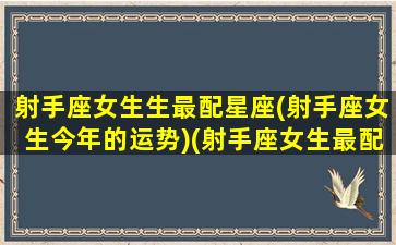 射手座女生生最配星座(射手座女生今年的运势)(射手座女生最配什么星座)