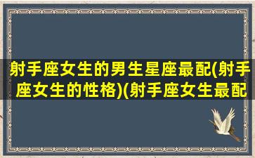 射手座女生的男生星座最配(射手座女生的性格)(射手座女生最配哪个星座的男生)