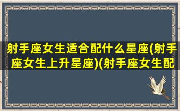 射手座女生适合配什么星座(射手座女生上升星座)(射手座女生配什么星座的男生)