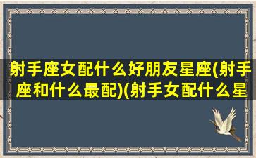 射手座女配什么好朋友星座(射手座和什么最配)(射手女配什么星座最好的)