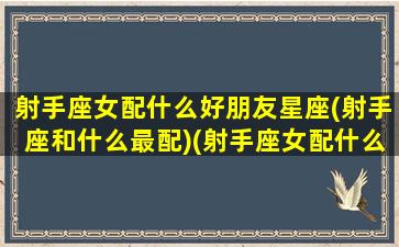 射手座女配什么好朋友星座(射手座和什么最配)(射手座女配什么星座男最好)