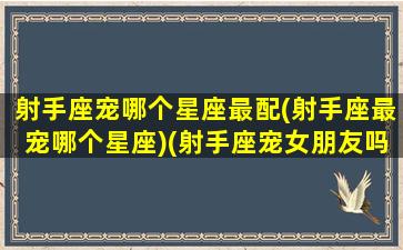 射手座宠哪个星座最配(射手座最宠哪个星座)(射手座宠女朋友吗)