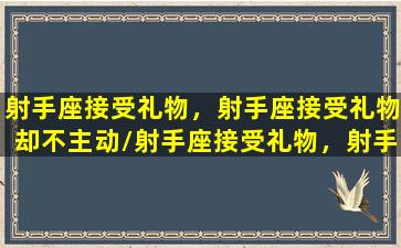 射手座接受礼物，射手座接受礼物却不主动/射手座接受礼物，射手座接受礼物却不主动-我的网站