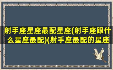 射手座星座最配星座(射手座跟什么星座最配)(射手座最配的星座排名)