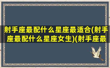 射手座最配什么星座最适合(射手座最配什么星座女生)(射手座最配什么星座的女生)