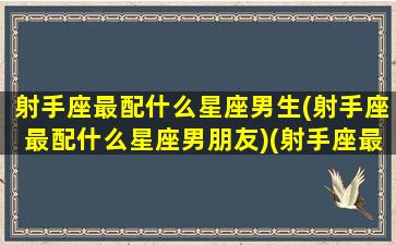 射手座最配什么星座男生(射手座最配什么星座男朋友)(射手座最配哪个星座的男生)