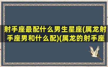 射手座最配什么男生星座(属龙射手座男和什么配)(属龙的射手座男人喜欢什么样的女人)