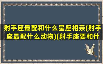 射手座最配和什么星座相亲(射手座最配什么动物)(射手座要和什么星座配对最好)