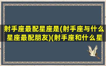 射手座最配星座是(射手座与什么星座最配朋友)(射手座和什么星座最配排行榜)