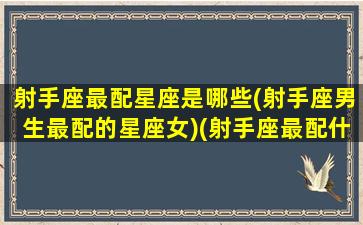 射手座最配星座是哪些(射手座男生最配的星座女)(射手座最配什么星座女生)