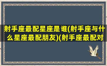 射手座最配星座是谁(射手座与什么星座最配朋友)(射手座最配对哪个星座)