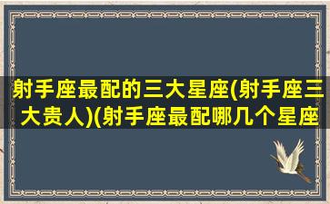 射手座最配的三大星座(射手座三大贵人)(射手座最配哪几个星座)