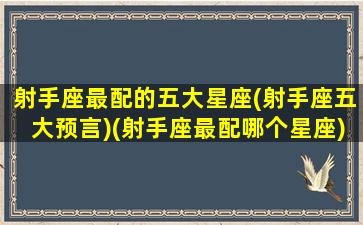 射手座最配的五大星座(射手座五大预言)(射手座最配哪个星座)