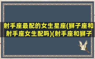 射手座最配的女生星座(狮子座和射手座女生配吗)(射手座和狮子座绝配)