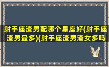 射手座渣男配哪个星座好(射手座渣男最多)(射手座渣男渣女多吗)