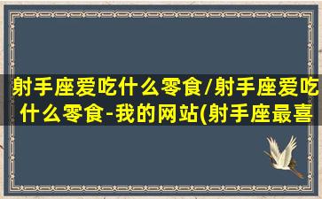 射手座爱吃什么零食/射手座爱吃什么零食-我的网站(射手座最喜欢吃的零食)