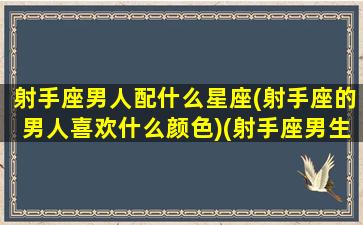 射手座男人配什么星座(射手座的男人喜欢什么颜色)(射手座男生适合和什么星座谈恋爱)