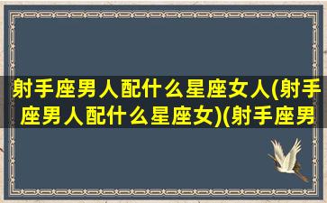 射手座男人配什么星座女人(射手座男人配什么星座女)(射手座男般配的星座)