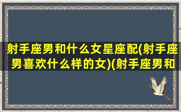 射手座男和什么女星座配(射手座男喜欢什么样的女)(射手座男和什么星座女最合适)