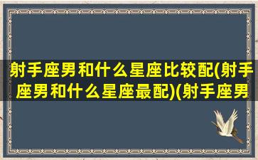 射手座男和什么星座比较配(射手座男和什么星座最配)(射手座男和哪个星座配)