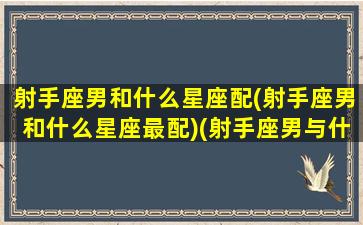 射手座男和什么星座配(射手座男和什么星座最配)(射手座男与什么星座最配对)