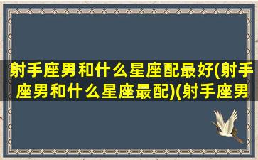 射手座男和什么星座配最好(射手座男和什么星座最配)(射手座男与什么星座最配)