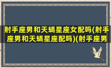 射手座男和天蝎星座女配吗(射手座男和天蝎星座配吗)(射手座男和天蝎女星座最配)