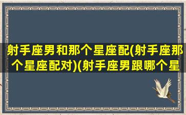 射手座男和那个星座配(射手座那个星座配对)(射手座男跟哪个星座最配)