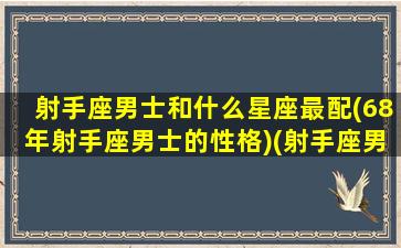 射手座男士和什么星座最配(68年射手座男士的性格)(射手座男生和什么星座男生最配)