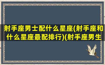 射手座男士配什么星座(射手座和什么星座最配排行)(射手座男生跟什么星座最配)