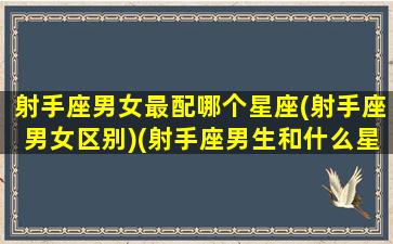 射手座男女最配哪个星座(射手座男女区别)(射手座男生和什么星座女生最配)