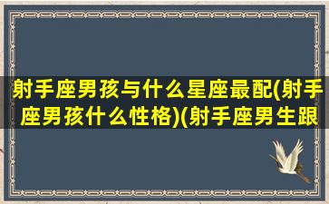 射手座男孩与什么星座最配(射手座男孩什么性格)(射手座男生跟什么星座最配对)