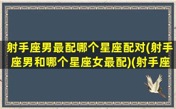 射手座男最配哪个星座配对(射手座男和哪个星座女最配)(射手座男和什么星座配对)