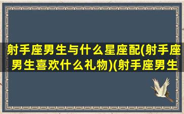 射手座男生与什么星座配(射手座男生喜欢什么礼物)(射手座男生跟什么星座最配)