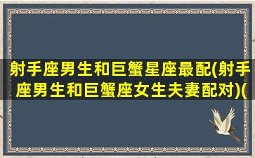 射手座男生和巨蟹星座最配(射手座男生和巨蟹座女生夫妻配对)(射手座男和巨蟹座女最好是什么关系)