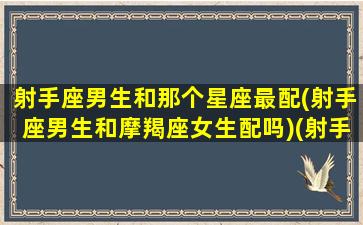 射手座男生和那个星座最配(射手座男生和摩羯座女生配吗)(射手男生和哪个星座最配)