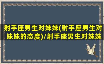 射手座男生对妹妹(射手座男生对妹妹的态度)/射手座男生对妹妹(射手座男生对妹妹的态度)-我的网站