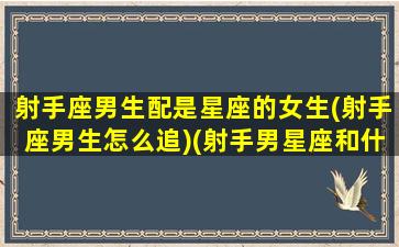 射手座男生配是星座的女生(射手座男生怎么追)(射手男星座和什么星座相配)