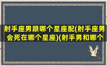 射手座男跟哪个星座配(射手座男会死在哪个星座)(射手男和哪个星座最配对)