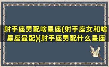 射手座男配啥星座(射手座女和啥星座最配)(射手座男配什么星座女生)