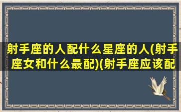 射手座的人配什么星座的人(射手座女和什么最配)(射手座应该配什么星座的女生)