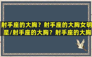 射手座的大胸？射手座的大胸女明星/射手座的大胸？射手座的大胸女明星-我的网站