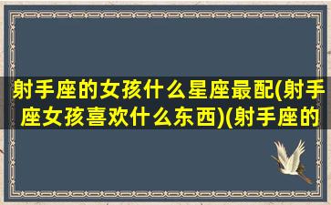 射手座的女孩什么星座最配(射手座女孩喜欢什么东西)(射手座的女生一般喜欢什么)