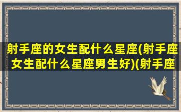 射手座的女生配什么星座(射手座女生配什么星座男生好)(射手座女生最配什么星座的男生)