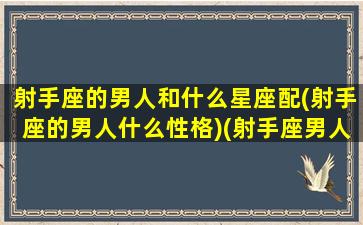 射手座的男人和什么星座配(射手座的男人什么性格)(射手座男人和哪个星座最配)