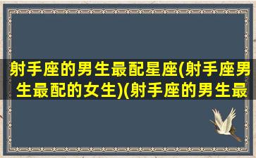 射手座的男生最配星座(射手座男生最配的女生)(射手座的男生最配什么座的女生)