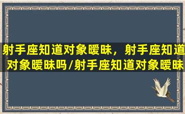 射手座知道对象暧昧，射手座知道对象暧昧吗/射手座知道对象暧昧，射手座知道对象暧昧吗-我的网站