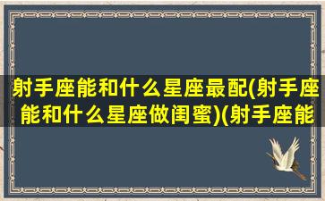 射手座能和什么星座最配(射手座能和什么星座做闺蜜)(射手座能和什么星座在一起)