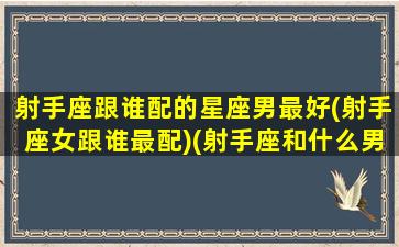 射手座跟谁配的星座男最好(射手座女跟谁最配)(射手座和什么男生星座最配)