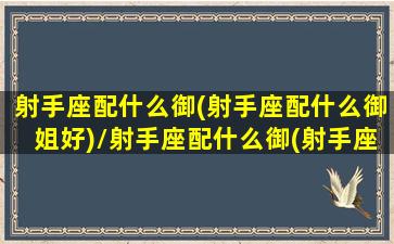 射手座配什么御(射手座配什么御姐好)/射手座配什么御(射手座配什么御姐好)-我的网站